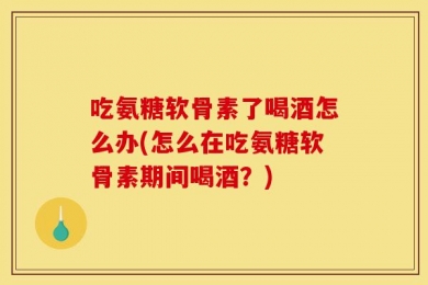 吃氨糖软骨素了喝酒怎么办(怎么在吃氨糖软骨素期间喝酒？)