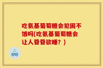 吃氨基葡萄糖会犯困不饿吗(吃氨基葡萄糖会让人昏昏欲睡？)