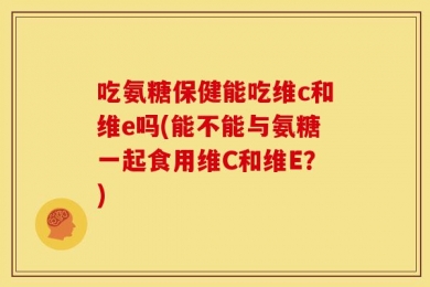 吃氨糖保健能吃维c和维e吗(能不能与氨糖一起食用维C和维E？)