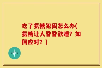 吃了氨糖犯困怎么办(氨糖让人昏昏欲睡？如何应对？)