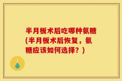 半月板术后吃哪种氨糖(半月板术后恢复，氨糖应该如何选择？)