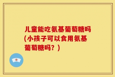 儿童能吃氨基葡萄糖吗(小孩子可以食用氨基葡萄糖吗？)