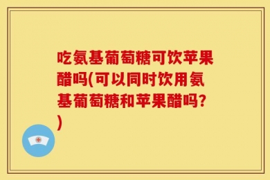 吃氨基葡萄糖可饮苹果醋吗(可以同时饮用氨基葡萄糖和苹果醋吗？)