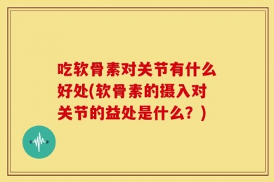 吃软骨素对关节有什么好处(软骨素的摄入对关节的益处是什么？)