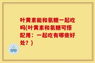 叶黄素能和氨糖一起吃吗(叶黄素和氨糖可搭配用：一起吃有哪些好处？)