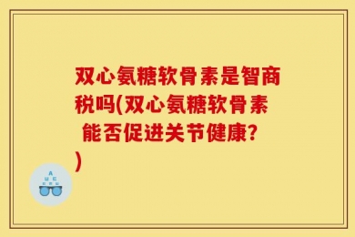 双心氨糖软骨素是智商税吗(双心氨糖软骨素 能否促进关节健康？)