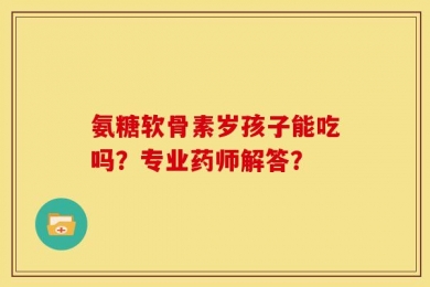 氨糖软骨素岁孩子能吃吗？专业药师解答？