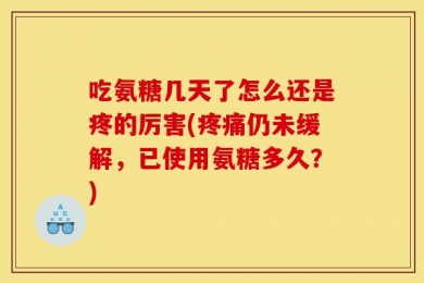 吃氨糖几天了怎么还是疼的厉害(疼痛仍未缓解，已使用氨糖多久？)
