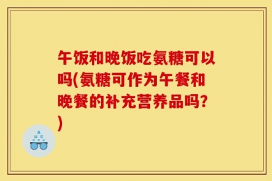 午饭和晚饭吃氨糖可以吗(氨糖可作为午餐和晚餐的补充营养品吗？)