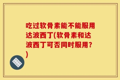 吃过软骨素能不能服用达波西丁(软骨素和达波西丁可否同时服用？)