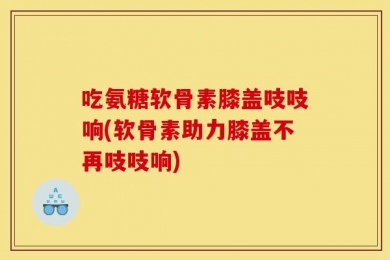 吃氨糖软骨素膝盖吱吱响(软骨素助力膝盖不再吱吱响)