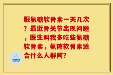 服氨糖软骨素一天几次？最近骨关节出现问题，医生叫我多吃些氨糖软骨素，氨糖软骨素适合什么人群阿？