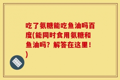 吃了氨糖能吃鱼油吗百度(能同时食用氨糖和鱼油吗？解答在这里！)