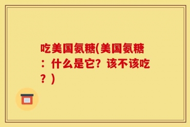 吃美国氨糖(美国氨糖：什么是它？该不该吃？)