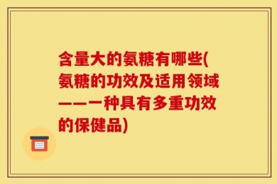 含量大的氨糖有哪些(氨糖的功效及适用领域——一种具有多重功效的保健品)