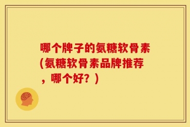 哪个牌子的氨糖软骨素(氨糖软骨素品牌推荐，哪个好？)