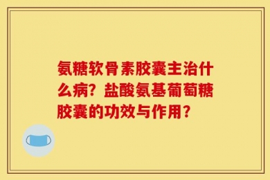 氨糖软骨素胶囊主治什么病？盐酸氨基葡萄糖胶囊的功效与作用？