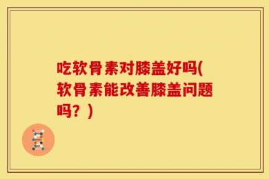吃软骨素对膝盖好吗(软骨素能改善膝盖问题吗？)