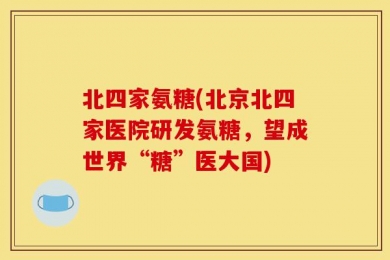 北四家氨糖(北京北四家医院研发氨糖，望成世界“糖”医大国)