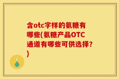 含otc字样的氨糖有哪些(氨糖产品OTC通道有哪些可供选择？)