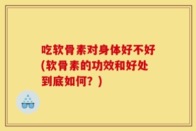 吃软骨素对身体好不好(软骨素的功效和好处到底如何？)