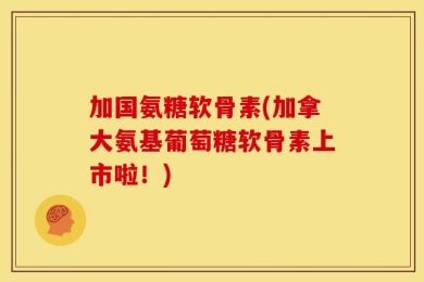加国氨糖软骨素(加拿大氨基葡萄糖软骨素上市啦！)