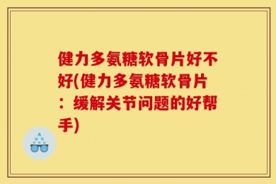健力多氨糖软骨片好不好(健力多氨糖软骨片：缓解关节问题的好帮手)