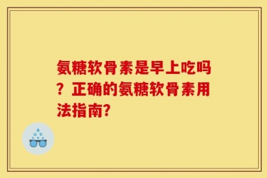 氨糖软骨素是早上吃吗？正确的氨糖软骨素用法指南？