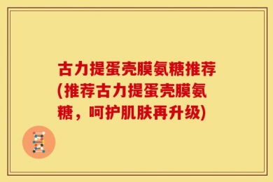 古力提蛋壳膜氨糖推荐(推荐古力提蛋壳膜氨糖，呵护肌肤再升级)