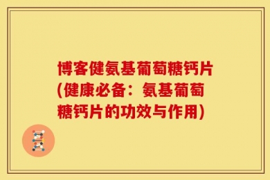 博客健氨基葡萄糖钙片(健康必备：氨基葡萄糖钙片的功效与作用)