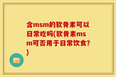 含msm的软骨素可以日常吃吗(软骨素msm可否用于日常饮食？)