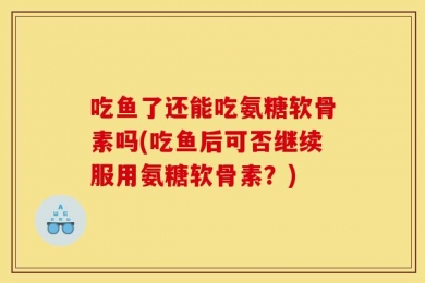 吃鱼了还能吃氨糖软骨素吗(吃鱼后可否继续服用氨糖软骨素？)
