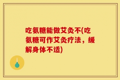 吃氨糖能做艾灸不(吃氨糖可作艾灸疗法，缓解身体不适)