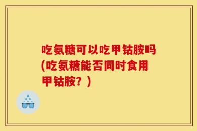 吃氨糖可以吃甲钴胺吗(吃氨糖能否同时食用甲钴胺？)
