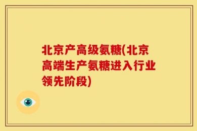 北京产高级氨糖(北京高端生产氨糖进入行业领先阶段)