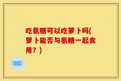 吃氨糖可以吃萝卜吗(萝卜能否与氨糖一起食用？)