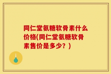 同仁堂氨糖软骨素什么价格(同仁堂氨糖软骨素售价是多少？)