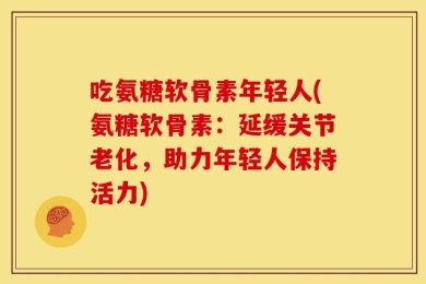 吃氨糖软骨素年轻人(氨糖软骨素：延缓关节老化，助力年轻人保持活力)