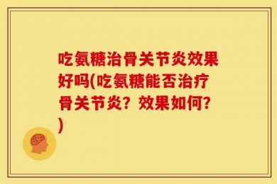 吃氨糖治骨关节炎效果好吗(吃氨糖能否治疗骨关节炎？效果如何？)