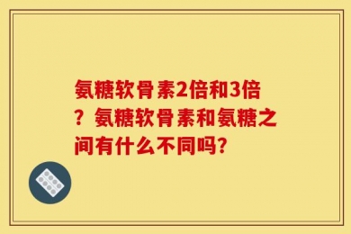 氨糖软骨素2倍和3倍？氨糖软骨素和氨糖之间有什么不同吗？