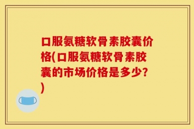 口服氨糖软骨素胶囊价格(口服氨糖软骨素胶囊的市场价格是多少？)