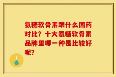 氨糖软骨素跟什么国药对比？十大氨糖软骨素品牌里哪一种是比较好呢？