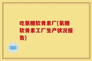 吃氨糖软骨素厂(氨糖软骨素工厂生产状况报告)