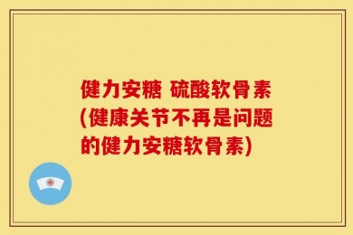 健力安糖 硫酸软骨素(健康关节不再是问题的健力安糖软骨素)