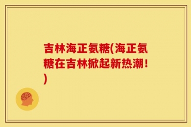 吉林海正氨糖(海正氨糖在吉林掀起新热潮！)