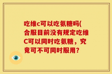 吃维c可以吃氨糖吗(合服目前没有规定吃维C可以同时吃氨糖，究竟可不可同时服用？