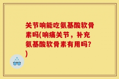 关节响能吃氨基酸软骨素吗(响痛关节，补充氨基酸软骨素有用吗？)