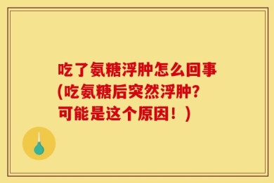 吃了氨糖浮肿怎么回事(吃氨糖后突然浮肿？可能是这个原因！)