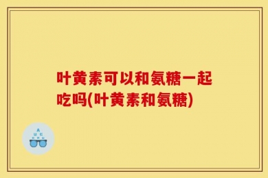 叶黄素可以和氨糖一起吃吗(叶黄素和氨糖)