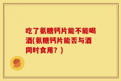 吃了氨糖钙片能不能喝酒(氨糖钙片能否与酒同时食用？)
